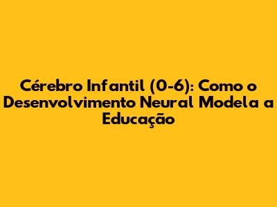 Cérebro Infantil (0-6): Como o Desenvolvimento Neural Modela a Educação