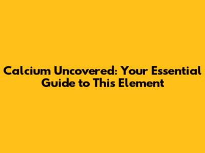 Calcium Uncovered: Your Essential Guide to This Element