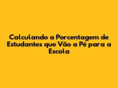 Calculando a Porcentagem de Estudantes que Vão a Pé para a Escola