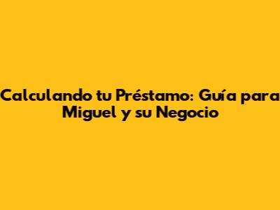 Calculando tu Préstamo: Guía para Miguel y su Negocio