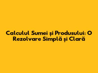 Calculul Sumei și Produsului: O Rezolvare Simplă și Clară
