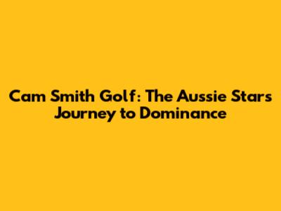 Cam Smith Golf: The Aussie Star's Journey to Dominance