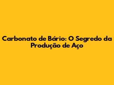 Carbonato de Bário: O Segredo da Produção de Aço