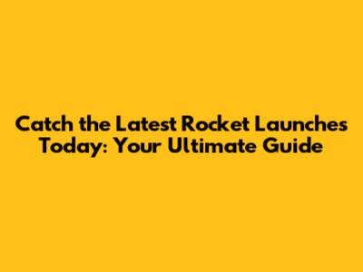 Catch the Latest Rocket Launches Today: Your Ultimate Guide