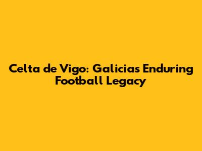 Celta de Vigo: Galicia's Enduring Football Legacy