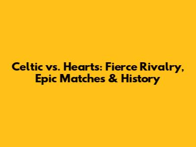 Celtic vs. Hearts: Fierce Rivalry, Epic Matches & History