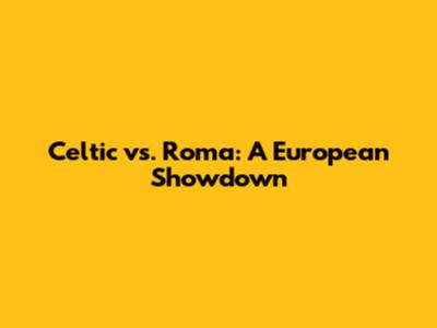 Celtic vs. Roma: A European Showdown