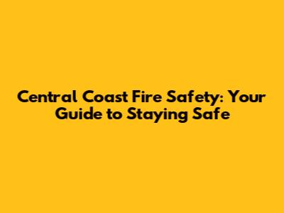 Central Coast Fire Safety: Your Guide to Staying Safe