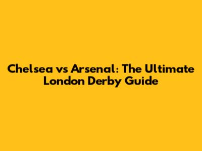 Chelsea vs Arsenal: The Ultimate London Derby Guide