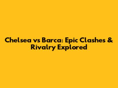 Chelsea vs Barca: Epic Clashes & Rivalry Explored