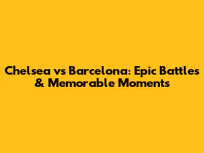 Chelsea vs Barcelona: Epic Battles & Memorable Moments