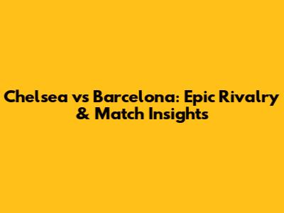 Chelsea vs Barcelona: Epic Rivalry & Match Insights
