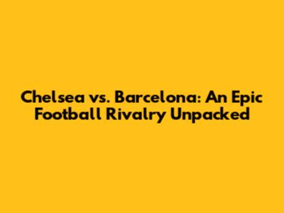Chelsea vs. Barcelona: An Epic Football Rivalry Unpacked