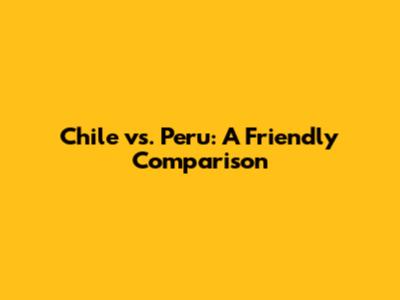 Chile vs. Peru: A Friendly Comparison