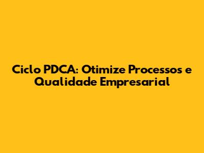 Ciclo PDCA: Otimize Processos e Qualidade Empresarial