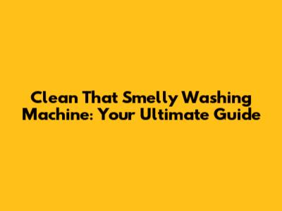 Clean That Smelly Washing Machine: Your Ultimate Guide