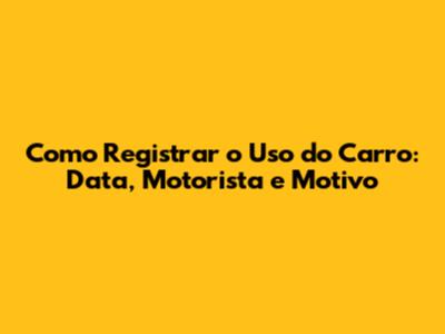 Como Registrar o Uso do Carro: Data, Motorista e Motivo