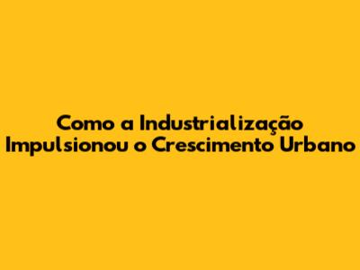 Como a Industrialização Impulsionou o Crescimento Urbano