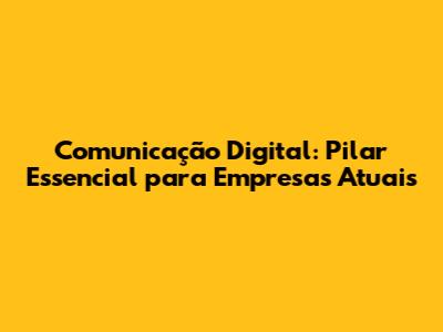 Comunicação Digital: Pilar Essencial para Empresas Atuais