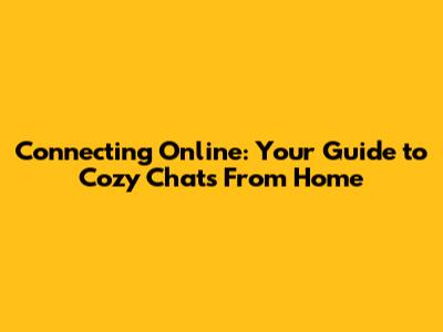 Connecting Online: Your Guide to Cozy Chats From Home