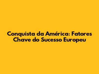 Conquista da América: Fatores Chave do Sucesso Europeu