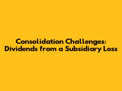 Consolidation Challenges: Dividends from a Subsidiary Loss