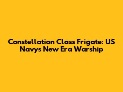 Constellation Class Frigate: US Navy's New Era Warship