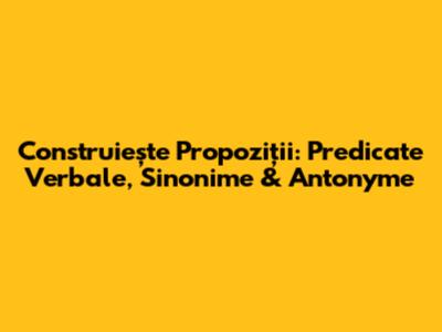 Construiește Propoziții: Predicate Verbale, Sinonime & Antonyme