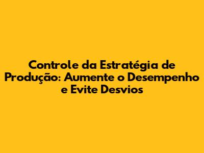 Controle da Estratégia de Produção: Aumente o Desempenho e Evite Desvios