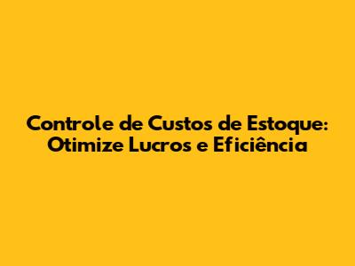 Controle de Custos de Estoque: Otimize Lucros e Eficiência