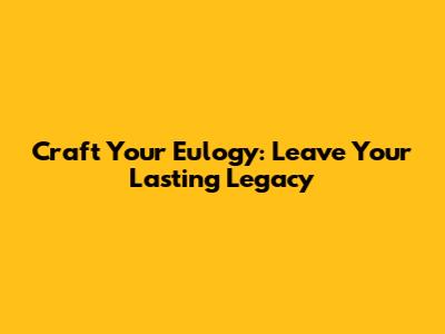 Craft Your Eulogy: Leave Your Lasting Legacy