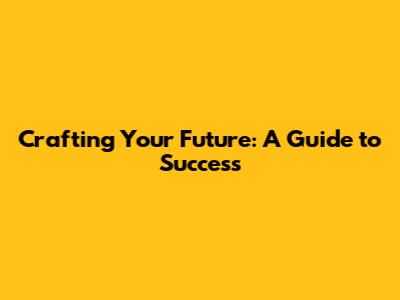Crafting Your Future: A Guide to Success