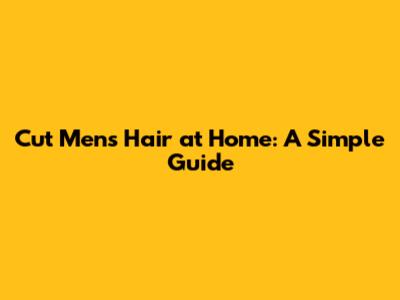 Cut Men's Hair at Home: A Simple Guide