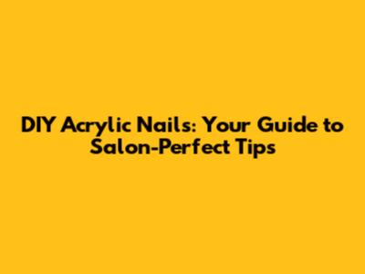 DIY Acrylic Nails: Your Guide to Salon-Perfect Tips