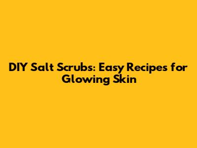 DIY Salt Scrubs: Easy Recipes for Glowing Skin