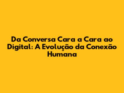 Da Conversa Cara a Cara ao Digital: A Evolução da Conexão Humana