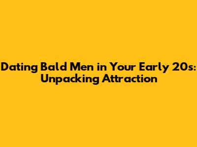 Dating Bald Men in Your Early 20s: Unpacking Attraction