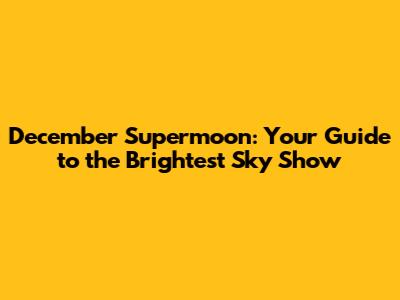 December Supermoon: Your Guide to the Brightest Sky Show