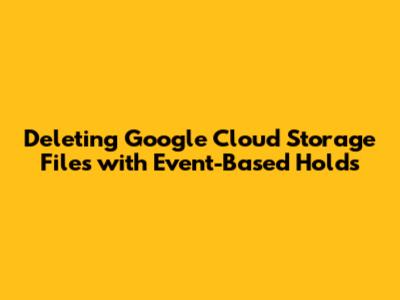 Deleting Google Cloud Storage Files with Event-Based Holds