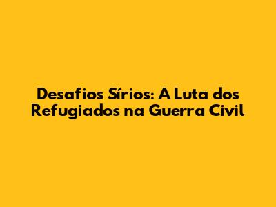 Desafios Sírios: A Luta dos Refugiados na Guerra Civil