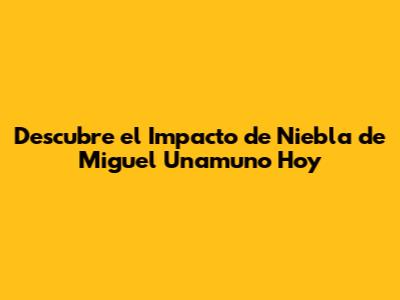Descubre el Impacto de 'Niebla' de Miguel Unamuno Hoy