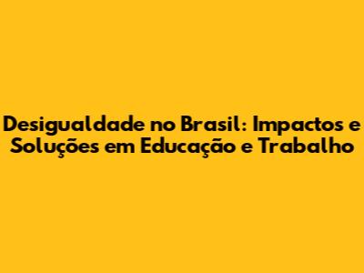Desigualdade no Brasil: Impactos e Soluções em Educação e Trabalho