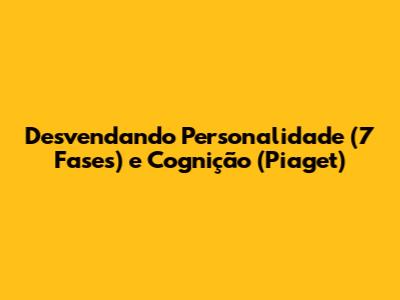 Desvendando Personalidade (7 Fases) e Cognição (Piaget)