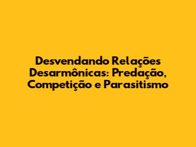 Desvendando Relações Desarmônicas: Predação, Competição e Parasitismo