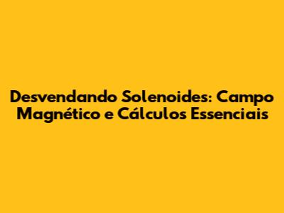 Desvendando Solenoides: Campo Magnético e Cálculos Essenciais