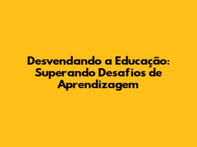 Desvendando a Educação: Superando Desafios de Aprendizagem