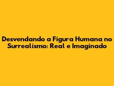 Desvendando a Figura Humana no Surrealismo: Real e Imaginado