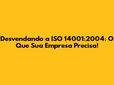 Desvendando a ISO 14001:2004: O Que Sua Empresa Precisa!