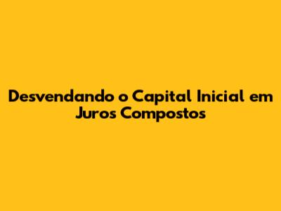 Desvendando o Capital Inicial em Juros Compostos
