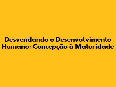 Desvendando o Desenvolvimento Humano: Concepção à Maturidade